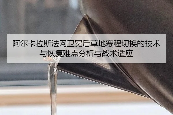阿尔卡拉斯法网卫冕后草地赛程切换的技术与恢复难点分析与战术适应