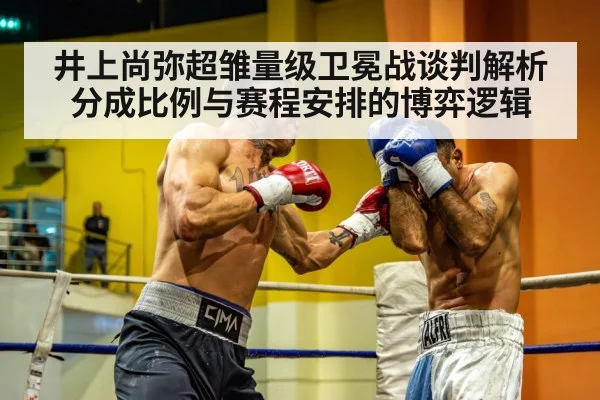 井上尚弥超雏量级卫冕战谈判解析 分成比例与赛程安排的博弈逻辑
