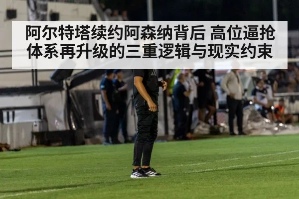 阿尔特塔续约阿森纳背后 高位逼抢体系再升级的三重逻辑与现实约束